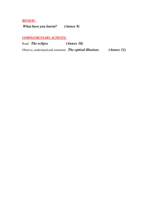 REVIEW:
What have you learnt? (Annex 9)
COMPLEMENTARY ACTIVITY:
Read: The eclipse (Annex 10)
Observe, understand and comment: The optical illusions. (Annex 11)
 
