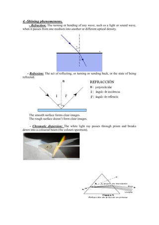 4.-Shining phenomenons.
- Refraction: The turning or bending of any wave, such as a light or sound wave,
when it passes from one medium into another or different optical density.
- Refrexion: The act of reflecting, or turning or sending back, or the state of being
refrected.
The smooth surface forms clear images.
The rough surface doesn’t form clear images.
- Chromatic dispersion: The white light ray passes through prism and breaks
down into a coloured beam (the colours spectrum).
 