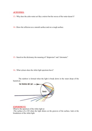 ACTIVITIES:
13.- Why does the calm water act like a mirror but the waves of the water doesn’t?
14.- Draw the reflexion on a smooth surface and on a rough surface.
15.- Search at the dictionary the meaning of “dispersion” and “chromatic”
.
16.- What colours does the white light spectrum have?
The rainbow is formed when the light is break down in the water drops of the
humid air.
EXPERIMENT:
Observe the spectrum of the white light at:
-The surface of a CD when the light shines on the grooves of the surface, look at the
breakdown of the white light.
 