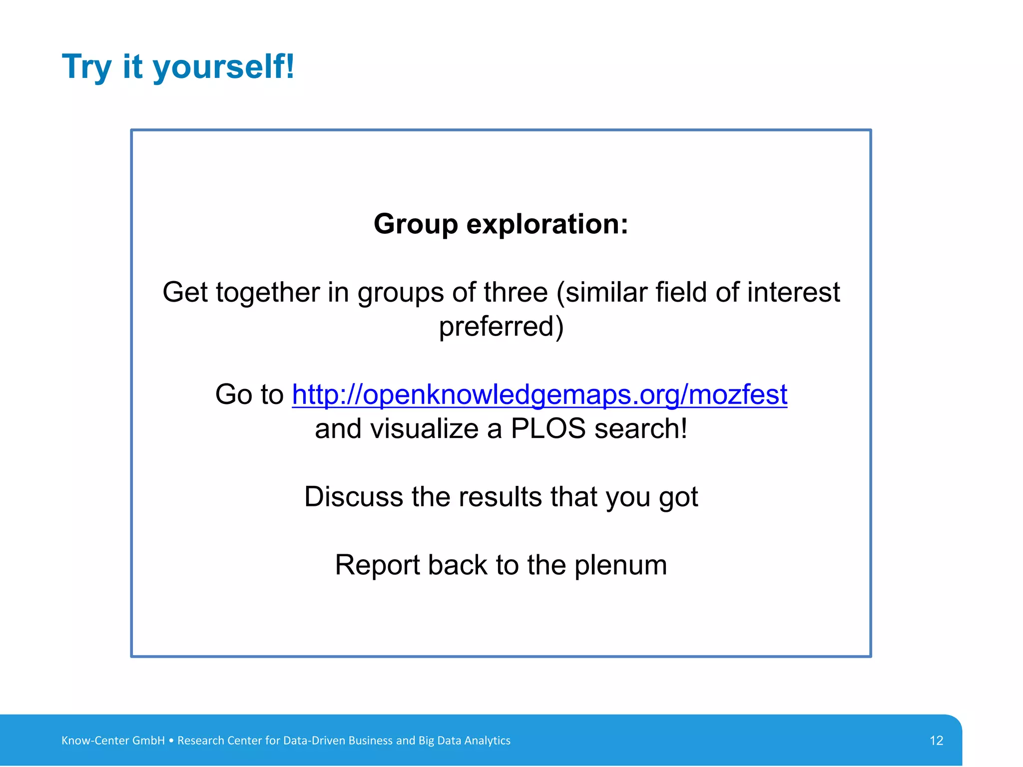 12
Try it yourself!
12Know-Center GmbH • Research Center for Data-Driven Business and Big Data Analytics
Group exploration:
Get together in groups of three (similar field of interest
preferred)
Go to http://openknowledgemaps.org/mozfest
and visualize a PLOS search!
Discuss the results that you got
Report back to the plenum
 