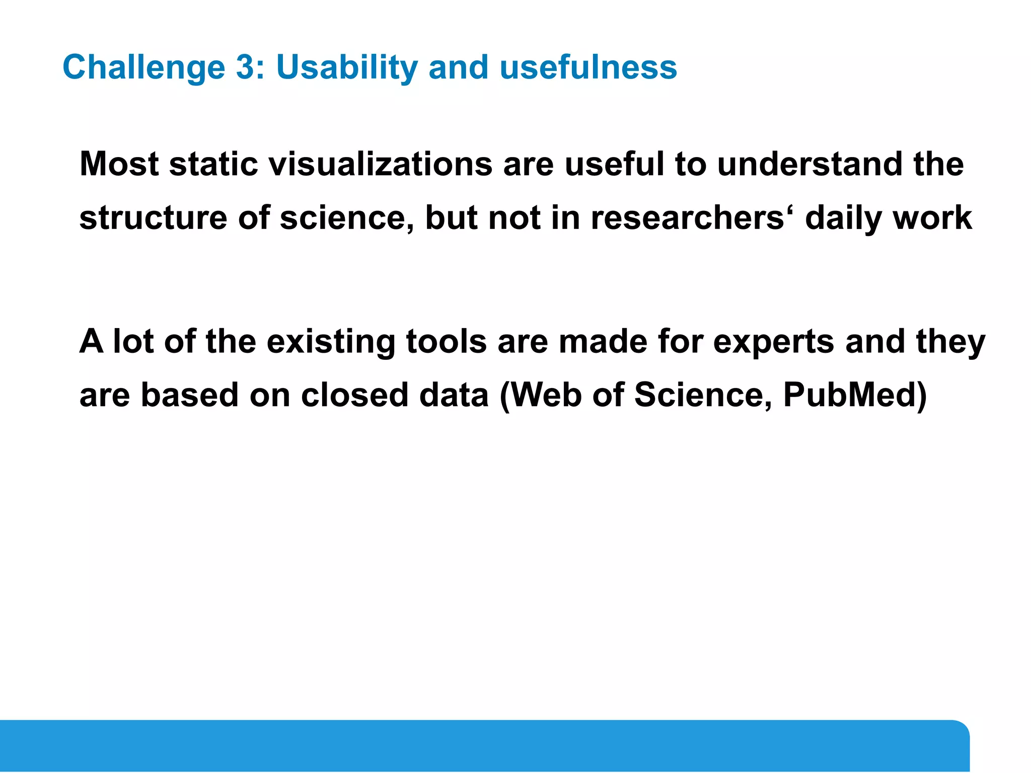 17
Challenge 3: Usability and usefulness
Most static visualizations are useful to understand the
structure of science, but not in researchers‘ daily work
A lot of the existing tools are made for experts and they
are based on closed data (Web of Science, PubMed)
 