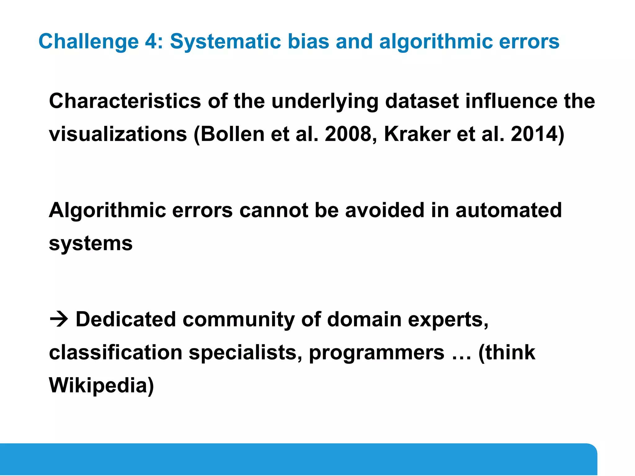 18
Challenge 4: Systematic bias and algorithmic errors
Characteristics of the underlying dataset influence the
visualizations (Bollen et al. 2008, Kraker et al. 2014)
Algorithmic errors cannot be avoided in automated
systems
 Dedicated community of domain experts,
classification specialists, programmers … (think
Wikipedia)
 