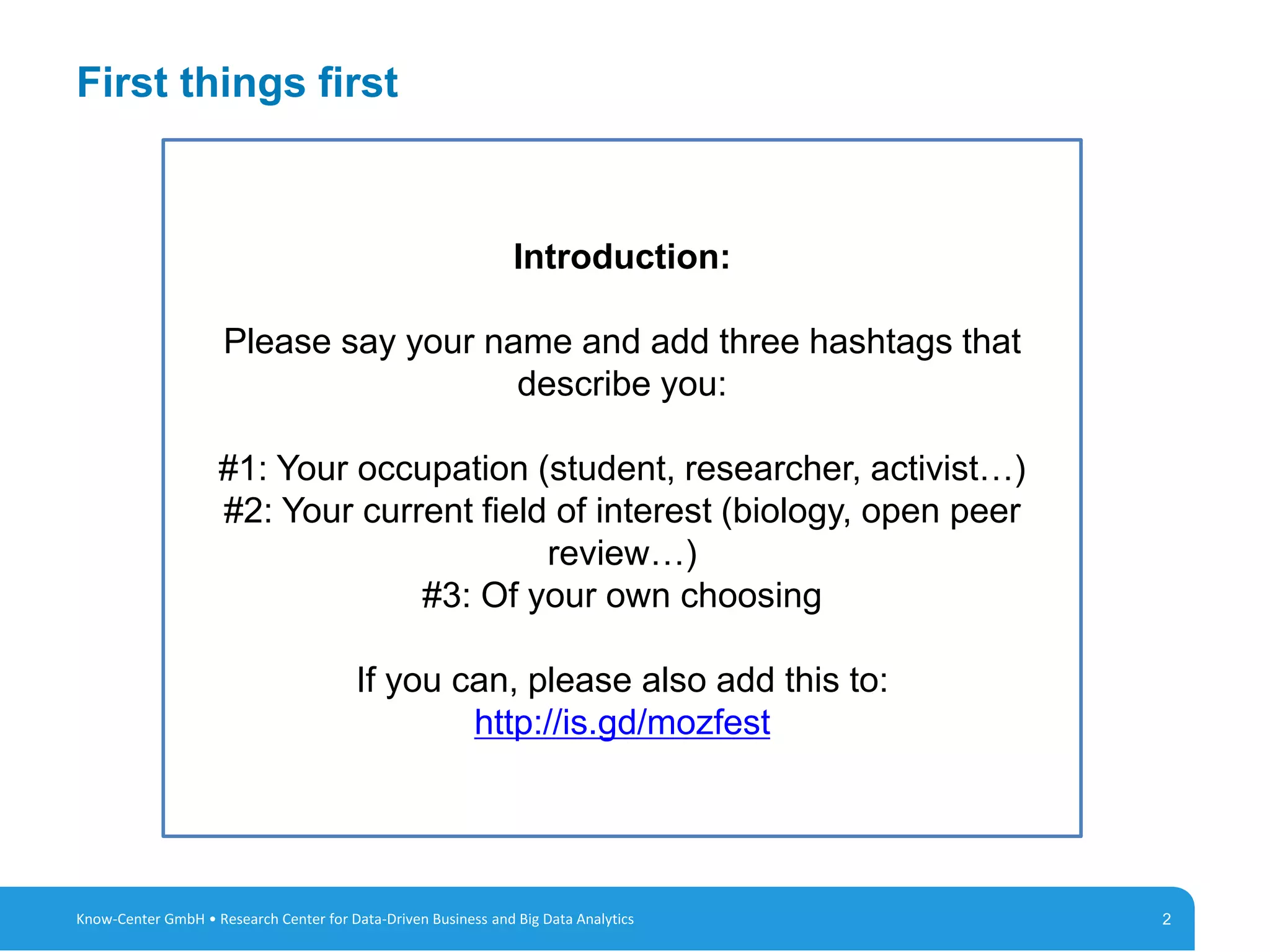 2
First things first
2Know-Center GmbH • Research Center for Data-Driven Business and Big Data Analytics
Introduction:
Please say your name and add three hashtags that
describe you:
#1: Your occupation (student, researcher, activist…)
#2: Your current field of interest (biology, open peer
review…)
#3: Of your own choosing
If you can, please also add this to:
http://is.gd/mozfest
 
