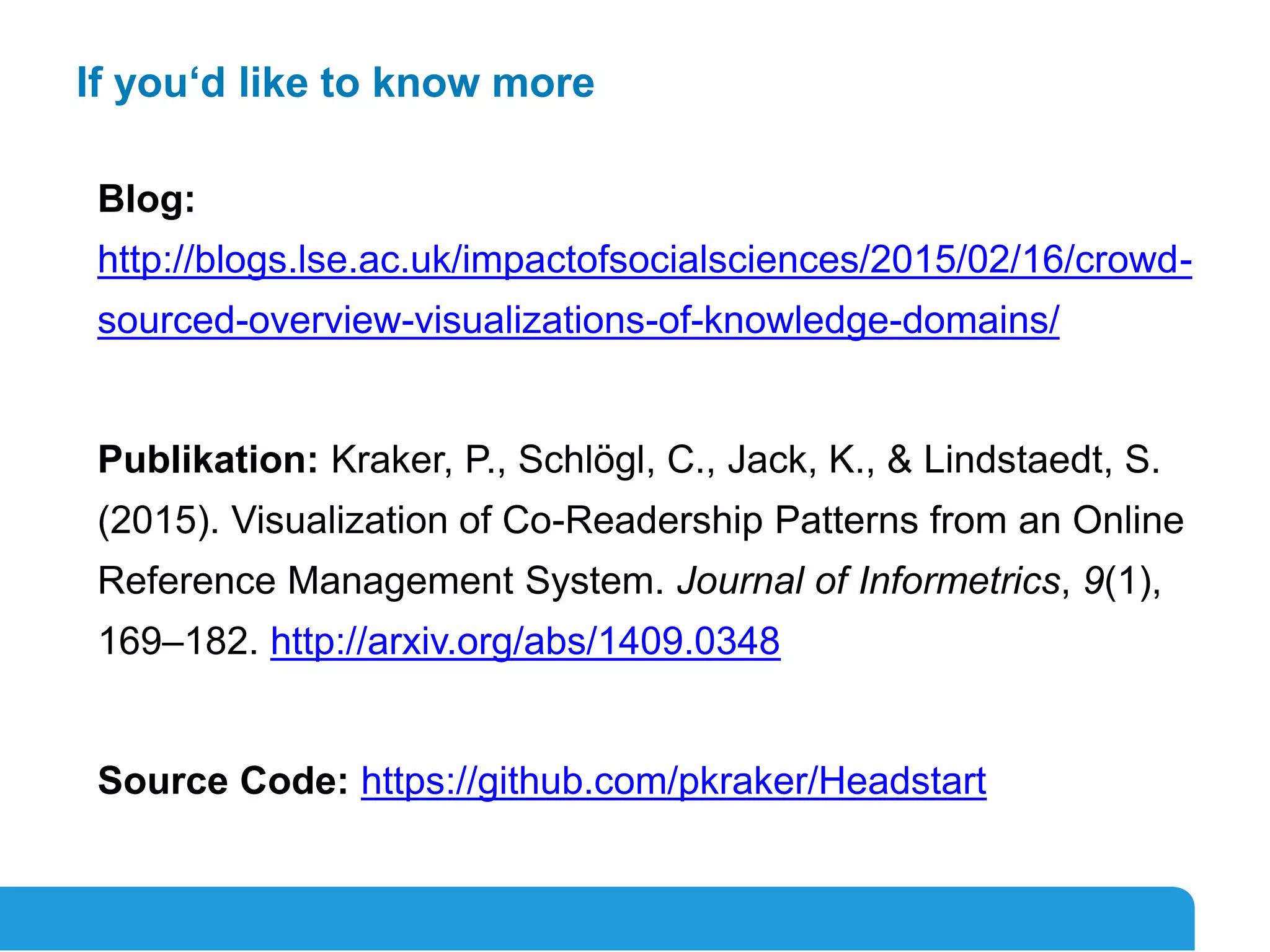 20
If you‘d like to know more
Blog:
http://blogs.lse.ac.uk/impactofsocialsciences/2015/02/16/crowd-
sourced-overview-visualizations-of-knowledge-domains/
Publikation: Kraker, P., Schlögl, C., Jack, K., & Lindstaedt, S.
(2015). Visualization of Co-Readership Patterns from an Online
Reference Management System. Journal of Informetrics, 9(1),
169–182. http://arxiv.org/abs/1409.0348
Source Code: https://github.com/pkraker/Headstart
 