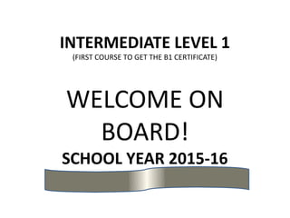 INTERMEDIATE LEVEL 1
(FIRST COURSE TO GET THE B1 CERTIFICATE)
WELCOME ON
BOARD!
SCHOOL YEAR 2015-16
 