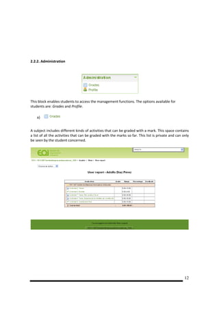 2.2.2. Administration




This block enables students to access the management functions. The options available for
students are: Grades and Profile.

    a)


A subject includes different kinds of activities that can be graded with a mark. This space contains
a list of all the activities that can be graded with the marks so far. This list is private and can only
be seen by the student concerned.




                                                                                                     12
 