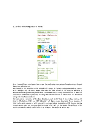 2.3.1. Links of interest (Enlaces de interés)




Users have different tutorials on how to use the application, tutorials configured and coordinated
by the site administrator.
An example of this is the link to the Biblioteca EOI: Bases de Datos y Catálogo de EOI (EOI Library:
EOI Catalogue and Database) where the user will have access to the Guía de Recursos y
Herramientas de Información (Information Tool and Resource Guide), which contains all the basic
information on the library services, including the different sources of information and databases
along with how to access them.
We can access a selection of the best databases, such as ISI Web of Knowledge, Factiva, ABI
Inform, Marketline, SABI and DOAJ (Directory of Open Access Journals). These sources of
information also provide us with sectorial reports, periodical publications, PhD theses, country
reports, world press and company reports, among others. We can also access the catalogue of EOI
publications and research studies, plus social networks like facebook, twitter, etc.




                                                                                                 17
 