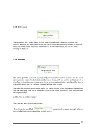 2.3.2. Online Users




The online user block shows the list of those users that have been connected in the last five
minutes. Although this does not mean that the user is connected at this very moment, if we place
the cursor on her name, we will see whether she is. As we will see below, we can also send a
message to that user.




2.3.3. Messages




This option provides users with a private and personal communication channel. It is the usual
communication means for students to collaborate or discuss with one another and lecturers. It is
therefore an instantaneous messaging service, a synchronous application, usually quicker than a
chat, which allows users to exchange messages without using e-mails.

The main characteristic of this option is that it is a Web system; it only requires the navigator to
use the messaging. The list of addresses is the list of course participants and only they can
exchange messages.

2.3.3.1. How to send a message?


There are two ways of sending a message:


- From the online user block                          we can send messages to people who are
connected at that moment, by clicking on their names.




                                                                                                 18
 