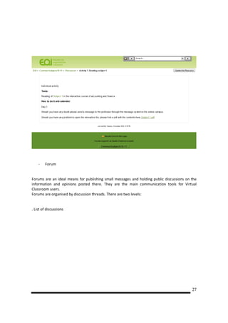 -   Forum


Forums are an ideal means for publishing small messages and holding public discussions on the
information and opinions posted there. They are the main communication tools for Virtual
Classroom users.
Forums are organised by discussion threads. There are two levels:


. List of discussions




                                                                                          27
 