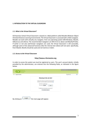 1. INTRODUCTION TO THE VIRTUAL CLASSROOM



1.1. What is the Virtual Classroom?

EOI Business School Virtual Classroom is based on a Web platform called Moodle (Modular Object
Oriented Distance Learning Environment). The Virtual Classroom is accessed with a Web navigator.
Moodle can work with virtually any navigator, from any operating system (MS-Windows, MacOS,
GNU/Linux and others). The recommended navigators are MS-IE 6.0 or above and Mozilla/Firefox.
If earlier or not very well-known navigators are used, the Virtual Classroom is still accessible,
although some of the advanced functions (like the internal text editor) will not work. Specifically,
from MacOS, Mozilla should be used and not Camino or Safari.


1.2. Access to the Virtual Classroom

                                 http://www.e-formacion.org

In order to access the system we must be registered as users. The user’s account details, initially
provided by the administrator, are entered into the following fields, as indicated in the figure
below:




By clicking on              the main page will appear.




                                                                                                  3
 