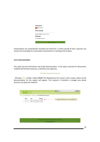 Conversations are automatically recorded and stored for a certain period of time. Lecturers can
recover the recording of a conversation and present it in writing to the student.



2.4.2. Documentation


This space has the information and study documentation. In the space reserved for Documents,
students will find two resources, a directory and a glossary.




- Directory    , a folder called LIBRARY OF (followed by the course’s short name), where all the
documentation for the subject will appear. This resource is therefore a storage area where
lecturers can place the material.




                                                                                             35
 