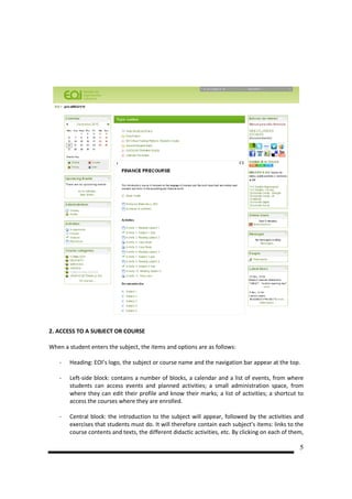 2. ACCESS TO A SUBJECT OR COURSE

When a student enters the subject, the items and options are as follows:

   -   Heading: EOI’s logo, the subject or course name and the navigation bar appear at the top.

   -   Left-side block: contains a number of blocks, a calendar and a list of events, from where
       students can access events and planned activities; a small administration space, from
       where they can edit their profile and know their marks; a list of activities; a shortcut to
       access the courses where they are enrolled.

   -   Central block: the introduction to the subject will appear, followed by the activities and
       exercises that students must do. It will therefore contain each subject’s items: links to the
       course contents and texts, the different didactic activities, etc. By clicking on each of them,

                                                                                                    5
 