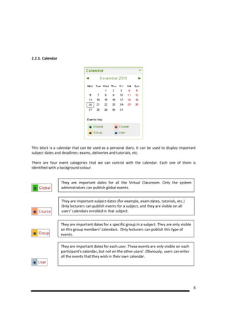2.2.1. Calendar




This block is a calendar that can be used as a personal diary. It can be used to display important
subject dates and deadlines: exams, deliveries and tutorials, etc.

There are four event categories that we can control with the calendar. Each one of them is
identified with a background colour.


                  They are important dates for all the Virtual Classroom. Only the system
                  administrators can publish global events.


                  They are important subject dates (for example, exam dates, tutorials, etc.)
                  Only lecturers can publish events for a subject, and they are visible on all
                  users’ calendars enrolled in that subject.


                  They are important dates for a specific group in a subject. They are only visible
                  on this group members’ calendars. Only lecturers can publish this type of
                  events.

                  They are important dates for each user. These events are only visible on each
                  participant’s calendar, but not on the other users’. Obviously, users can enter
                  all the events that they wish in their own calendar.




                                                                                                      8
 