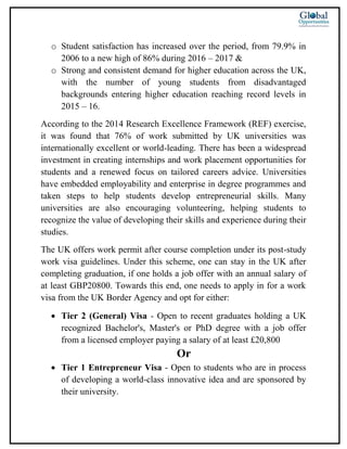 o Student satisfaction has increased over the period, from 79.9% in
2006 to a new high of 86% during 2016 – 2017 &
o Strong and consistent demand for higher education across the UK,
with the number of young students from disadvantaged
backgrounds entering higher education reaching record levels in
2015 – 16.
According to the 2014 Research Excellence Framework (REF) exercise,
it was found that 76% of work submitted by UK universities was
internationally excellent or world-leading. There has been a widespread
investment in creating internships and work placement opportunities for
students and a renewed focus on tailored careers advice. Universities
have embedded employability and enterprise in degree programmes and
taken steps to help students develop entrepreneurial skills. Many
universities are also encouraging volunteering, helping students to
recognize the value of developing their skills and experience during their
studies.
The UK offers work permit after course completion under its post-study
work visa guidelines. Under this scheme, one can stay in the UK after
completing graduation, if one holds a job offer with an annual salary of
at least GBP20800. Towards this end, one needs to apply in for a work
visa from the UK Border Agency and opt for either:
 Tier 2 (General) Visa - Open to recent graduates holding a UK
recognized Bachelor's, Master's or PhD degree with a job offer
from a licensed employer paying a salary of at least £20,800
Or
 Tier 1 Entrepreneur Visa - Open to students who are in process
of developing a world-class innovative idea and are sponsored by
their university.
 