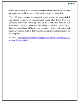 Under the National Health Service (NHS) students enrolled in full-time
programs are eligible to receive free medical treatment in the UK.
The UK thus provides international students with an unparalleled
opportunity to receive an internationally sought-after degree from top
academic institutions served by some of the world’s best thinkers and
researchers. With a focus on facilitating a positive environment,
language and cultural differences do not act as barriers to learning and
career growth in a country that welcomes the international community in
its campuses.
Source:- http://global-studyinuk.blogspot.com/2018/01/students-guide-
to-united-kingdom.html
 