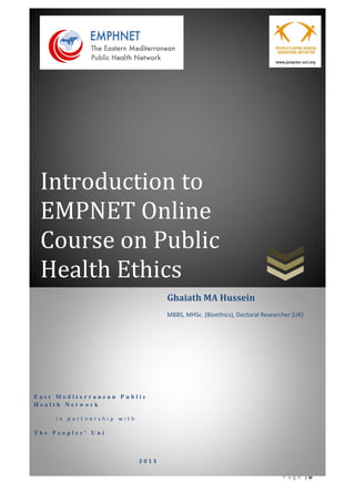 | 0P a g e
Introduction to
EMPNET Online
Course on Public
Health Ethics
E a s t M e d i t e r r a n e a n P u b l i c
H e a l t h N e t w o r k
I n p a r t n e r s h i p w i t h
T h e    P e o p l e s ’    U n i
2 0 1 5
Ghaiath MA Hussein
MBBS, MHSc. (Bioethics), Doctoral Researcher (UK)
 