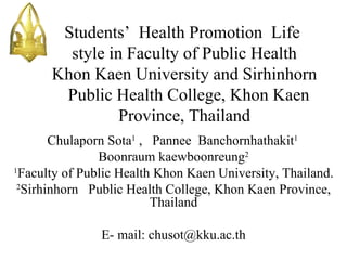 Students’ Health Promotion Life
        style in Faculty of Public Health
      Khon Kaen University and Sirhinhorn
       Public Health College, Khon Kaen
                Province, Thailand
        Chulaporn Sota1 , Pannee Banchornhathakit1
                Boonraum kaewboonreung2
1
  Faculty of Public Health Khon Kaen University, Thailand.
 2
   Sirhinhorn Public Health College, Khon Kaen Province,
                          Thailand
                               
                 E- mail: chusot@kku.ac.th
                             
 