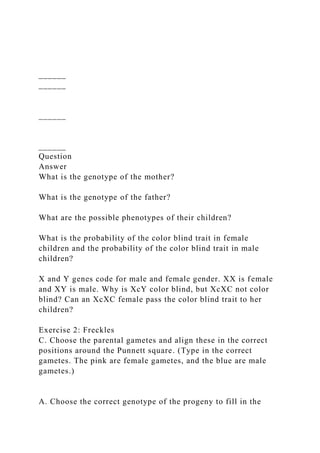 ______
______
______
______
Question
Answer
What is the genotype of the mother?
What is the genotype of the father?
What are the possible phenotypes of their children?
What is the probability of the color blind trait in female
children and the probability of the color blind trait in male
children?
X and Y genes code for male and female gender. XX is female
and XY is male. Why is XcY color blind, but XcXC not color
blind? Can an XcXC female pass the color blind trait to her
children?
Exercise 2: Freckles
C. Choose the parental gametes and align these in the correct
positions around the Punnett square. (Type in the correct
gametes. The pink are female gametes, and the blue are male
gametes.)
A. Choose the correct genotype of the progeny to fill in the
 