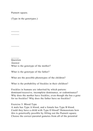 Punnett square.
(Type in the genotypes.)
______
______
______
______
Question
Answer
What is the genotype of the mother?
What is the genotype of the father?
What are the possible phenotypes of the children?
What is the probability of freckles in their children?
Freckles in humans are inherited by which pattern:
dominant/recessive, incomplete dominance, or codominance?
Why does the mother have freckles, even though she has a gene
for no freckles? Why does the father have no freckles?
Exercise 3: Blood Type
A male has Type A blood, and a female has Type B blood.
Could they have a child with Type O blood? Demonstrate how
this is genetically possible by filling out the Punnett square.
Choose the correct parental gametes from all of the potential
 