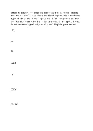 attorney forcefully denies the fatherhood of his client, stating
that the child of Ms. Johnson has blood type O, while the blood
type of Mr. Johnson has Type A blood. The lawyer claims that
Mr. Johnson cannot be the father of a child with Type O blood.
Is the attorney right? Why or why not? Explain your answer.
Xc
X
B
XcB
Y
XCY
XcXC
 