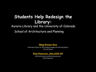 Students Help Redesign the
           Library:
Auraria Library and the University of Colorado
  School of Architecture and Planning



                           Meg Brown-Sica
           Associate Director of Technology Strategy and Learning Spaces
                                   Auraria Library


                   Rick Petersen, AIA,LEED AP
                      UCD Architecture and Planning Lecturer
                                 OZ Architecture
 