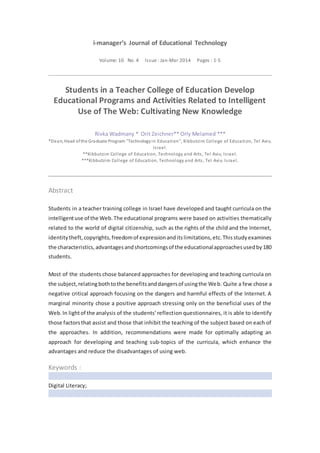 i-manager’s Journal of Educational Technology
Volume: 10 No. 4 Issue : Jan-Mar 2014 Pages : 1-5
Students in a Teacher College of Education Develop
Educational Programs and Activities Related to Intelligent
Use of The Web: Cultivating New Knowledge
Rivka Wadmany * Orit Zeichner** Orly Melamed ***
*Dean, Head ofthe Graduate Program "Technologyin Education", Kibbutzim College of Education, Tel Aviv,
Israel.
**Kibbutzim College of Education, Technology and Arts, Tel Aviv, Israel.
***Kibbutzim College of Education, Technology and Arts, Tel Aviv, Israel.
Abstract
Students in a teacher training college in Israel have developed and taught curricula on the
intelligentuse of the Web.The educational programs were based on activities thematically
related to the world of digital citizenship, such as the rights of the child and the Internet,
identitytheft,copyrights,freedomof expressionanditslimitations,etc.Thisstudyexamines
the characteristics,advantagesandshortcomingsof the educationalapproachesusedby180
students.
Most of the students chose balanced approaches for developing and teaching curricula on
the subject,relatingbothtothe benefitsanddangersof usingthe Web. Quite a few chose a
negative critical approach focusing on the dangers and harmful effects of the Internet. A
marginal minority chose a positive approach stressing only on the beneficial uses of the
Web.In lightof the analysis of the students' reflection questionnaires, it is able to identify
those factorsthat assist and those that inhibit the teaching of the subject based on each of
the approaches. In addition, recommendations were made for optimally adapting an
approach for developing and teaching sub-topics of the curricula, which enhance the
advantages and reduce the disadvantages of using web.
Keywords :
 Digital Literacy;
 