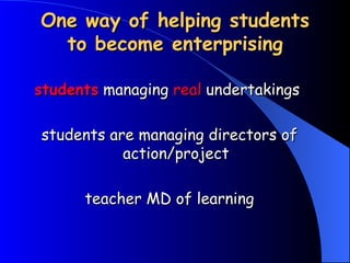 One way of helping students to become enterprising students  managing  real  undertakings  students are managing directors of action/project teacher MD of learning 
