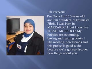 Hi everyone
I’m Noha I’m 13.5 years old
and I’m a student at Fatima el
Fihria, I was born in
MARRAKECH but I now live
in SAFI, MORROCO. My
hobbies are swimming,
boxing and reading books. I
like meeting new freinds and
this project is good to do
because we’re gonna discover
new things about you.
 