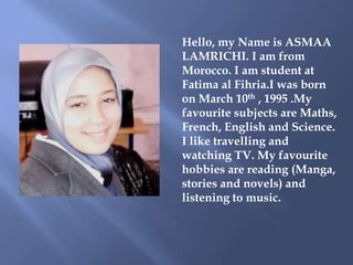 Hello, my Name is ASMAA
LAMRICHI. I am from
Morocco. I am student at
Fatima al Fihria.I was born
on March 10th , 1995 .My
...