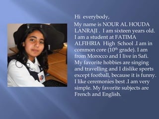 Hi everybody,
My name is NOUR AL HOUDA
LANRAJI . I am sixteen years old.
I am a student at FATIMA
ALFIHRIA High School .I ...