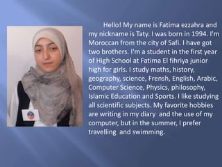 Hello! My name is Fatima ezzahra and
my nickname is Taty. I was born in 1994. I'm
Moroccan from the city of Safi. I have got
two brothers. I'm a student in the first year
of High School at Fatima El fihriya junior
high for girls. I study maths, history,
geography, science, Frensh, English, Arabic,
Computer Science, Physics, philosophy,
Islamic Education and Sports. I like studying
all scientific subjects. My favorite hobbies
are writing in my diary and the use of my
computer, but in the summer, I prefer
travelling and swimming.
 