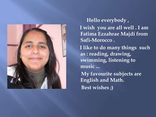 Hello everybody ,
I wish you are all well . I am
Fatima Ezzahrae Majdi from
Safi-Morocco .
I like to do many things such
a...
