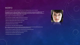 MORFO
Use Morfo to quickly turn a photo of your friend's face into a talking, dancing, crazy 3D character!
Once captured, you can make your friend say anything you want in a silly voice, rock out, wear makeup, sport a pair
of huge green cat eyes, suddenly gain 300lbs, and more. Want to show off your awesome 3D creations to the
world? Easy! Record a message and post a video of your talking, dancing character right to Facebook! Use Morfo to
create the coolest Party Invite or Happy Birthday message ever.
Morfo is simple, fun and flexible. FREE features include:
* Turn friends, pets, drawings or objects into life-like 3D characters.
* Record, then post videos of your characters directly to Facebook.
* Apply funny wigs and Disco Glam makeup to your faces.
* Make faces rock out to a crazy speed metal song!
* Email photos of your faces to anyone.
* Play with six fun, read-made characters right away.
Want to give your characters even more Makeup and Custom Costumes? Or record them while they do a funny
Disco or Cartoon dance? Try in-app purchases to get advanced features like:
* Custom Costumes: Superhero, Gothic Rock, Fantasy Hero, 60's, Animals and more!
* Unlimited access to Super Fat, Mega Heroic or Crazy Cute Morfs.
* Unlimited access to Rock Out, Disco and Toon Dances.
* Unlimited saving of all your customized faces.
 