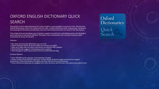 OXFORD ENGLISH DICTIONARY QUICK
SEARCH
The world's most trusted dictionary of current English is now available to access for free, directly from
Oxford Dictionaries. Search for words and find clear, reliable definitions easily. Expand your vocabulary
by browsing the dictionary and discover new and interesting words with our word of the day feature.
This simple look-up tool allows you to access a wealth of words from oxforddictionaries.com through a
quick and easy-to-use touch interface. This app is free to download, and currently requires a data
connection to access all content.
Features
* Get clear and accurate definitions you can trust
* Switch between British & World English and American English
* Keep up to date with the latest new words via frequent free updates
* Word of the Day suggests interesting words to explore
* Click through to read recent articles from the OxfordWords blog
Content features
* Over 350,000 words, phrases, and meanings included
* Access content from Oxford's premium current British & World English and American English
dictionaries: Oxford Dictionary of English and New Oxford American Dictionary
* Cross-references allow you to navigate from entry to entry, and find out more about your search term
 