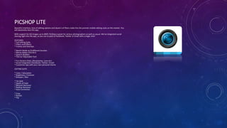 PICSHOP LITE
Beautiful interface, tons of editing options and dozen's of filters make this the premier mobile editing suite on the market. You
will absolutely love this app.
With support for HD images up to 8MP, PicShop is great for serious photographers as well as casual. We've integrated social
sharing right into the app, so you can to post to Facebook, Twitter or Email with a single click!
FEATURES
* Full Editing Suite
* Filters and Effects
* Frames and Overlays
* Sketch Mode w/ 8 different brushes
* Meme Maker (YES RLY)
* Speech Bubbles
* Text w/ Adjustable Font
* Fun Stickers (Hats, Moustaches, Love etc)
* Social Integration (Facebook, Twitter, Email)
* Customize app with your own personal theme
EDITING SUITE
* Color / Saturation
* Brightness / Contrast
* Sharpen / Blur
* Tilt Shift
* Depth of Field
* Blemish Remover
* RedEye Remover
* Auto-Correction
* Crop
* Rotate
* Flip
 