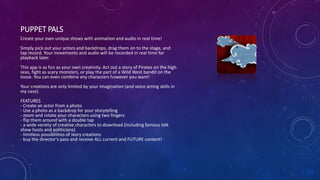 PUPPET PALS
Create your own unique shows with animation and audio in real time!
Simply pick out your actors and backdrops, drag them on to the stage, and
tap record. Your movements and audio will be recorded in real time for
playback later.
This app is as fun as your own creativity. Act out a story of Pirates on the high
seas, fight as scary monsters, or play the part of a Wild West bandit on the
loose. You can even combine any characters however you want!
Your creations are only limited by your imagination (and voice acting skills in
my case).
FEATURES
- Create an actor from a photo
- Use a photo as a backdrop for your storytelling
- zoom and rotate your characters using two fingers
- flip them around with a double tap
- a wide variety of creative characters to download (including famous talk
show hosts and politicians)
- limitless possibilities of story creations
- buy the director's pass and receive ALL current and FUTURE content!
 