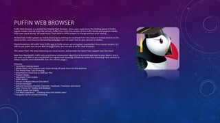 PUFFIN WEB BROWSER
Puffin Web Browser is a wicked fast Mobile Flash Browser. Once users experience the thrilling speed of Puffin,
regular mobile Internet feels like torture. Puffin Free is the free version of the Puffin family and supports Adobe
Flash over cloud during "off-peak hours" from 6AM to 6PM (subject to change without prior notice).
Wicked Fast: Puffin speeds up mobile browsing by shifting the workload from the resource-limited devices to the
cloud servers, and resource-demanding webpages can run super-fast on your phones or tablets.
Cloud Protection: All traffic from Puffin app to Puffin server are encrypted, a protection from nearby hackers. It’s
safe to use public non-secure WiFi through Puffin, but not safe at all for most browsers.
The Latest Flash: We keep improving our cloud servers, and provide the latest Flash support over the cloud.
Save Your Bandwidth: Puffin uses proprietary compression algorithm to transmit web data to your device, and it
can save up to 90% of your bandwidth on regular web browsing. (Please be noted that streaming Flash content or
videos requires more bandwidth than the normal usage.)
Features:
* Incredible Loading Speed
* Adobe Flash v16.0 support over cloud during off-peak hours (in the daytime)
* The Whole New Tabs Browsing
* Download to Cloud (Up to 20M per file)
* Theater Mode
* Adjustable Flash quality
* Puffin World
* Virtual Trackpad (Mouse Simulator)
* Virtual Gamepad
* Add-ons functions (Pocket, Evernote, Facebook, Translator and more)
* Color Theme for Toolbar and Slidebar
* Fastest JavaScript Engine
* Full Web Experience （Desktop view and mobile view）
* Incognito tab for private browsing
 