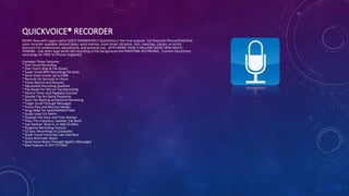 QUICKVOICE® RECORDER
NEWS! Now with super-useful VOICE REMINDERS!!! QuickVoice is the most popular, full-featured iPhone/iPad/iPod
voice recorder available. Record ideas, voice memos, voice email, dictation, lists, meetings, classes, or entire
lectures! For professional, educational, and personal use...WITH MORE THAN 3-MILLION USERS! With MULTI-
TASKING - Use other apps while still recording in the background and RINGTONE RECORDING - Convert QuickVoice
recordings for FREE to iPhone ringtones!
Compare These Features:
* One Touch Recording
* One Touch Stop & File Saved
* Super Small MP4 Recording File Sizes
* Send Voice Emails Up to 5MB
* Records for Seconds or Hours
* Pause Record and Resume
* Adjustable Recording Qualities
* Flip Mode For Mic on Top Recording
* Record Timer and Playback Counter
* Double Tap for Quick Playbacks
* Auto File Naming w/Optional Renaming
* Finger Scroll Through Messages
* Pause Play and Resume Modes
* Drag Slider for Seek/RWND/FFWD
* Audio Level VU Meter
* Displays File Sizes and Time Stamps
* Plays Thru Earpiece, Speaker, Ear Buds
* Use Devices' Built-In or Add-On Mics
* Ringtone Recording Feature
* EZ Sync Recordings to Computer
* Great Visual Voicemail Like Interface
* Voice Reminder Notes
* Send Voice Notes Through Apple's iMessages
* Best Feature of All? IT'S FREE
 