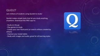 QUIZLET
Join millions of students using Quizlet to study!
Quizlet makes simple tools that let you study anything,
anywhere. Download the FREE app to:
- Study on the go
- Play games to study
- Create your own flashcards (or search millions created by
others)
- Improve your study habits
- Study with images and audio, great for all learning styles
 