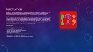 PUNCTUATION
Brought to you by Award-Winning educational publisher, Daydream Education, this fun
and interactive app is packed full of engaging educational content and stimulating
assessment activities that are appropriate for a wide range of ages and abilities.
The Punctuation app breaks down difficult topics into manageable chunks of information
to help improve users understanding of all areas of punctuation. Within the app users
can learn and practice use of the following: Capital Letters, Full Stops, Question Marks,
Exclamation Marks, Commas, Apostrophes, Speech Marks, Brackets, Dashes, Colon and
Semicolons, Bullet Points and Hyphens. How to use each of the punctuation marks is
explained in easy to follow steps to help simplify learning.
KEY FEATURES:
- Randomly-generated levelled quiz
- Find the Capital Letter activity
- Correct use of an Apostrophe activity
- Missing punctuation activity
- Interactive note screens
- Interactive and narrated individual topic screens
- Achievement and progress reporting
- Developed in-line with the new national curriculum
 