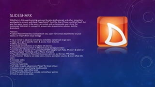 SLIDESHARK
SlideShark is the award-winning app used by sales professionals and other presenters
worldwide to present and share PowerPoints® from the iPad, iPhone, and iPod Touch the
way they were meant to be seen—accurately and professionally every time. For
businesses SlideShark is a powerful, proven sales presentation solution built by
Brainshark.
Features:
• Upload PowerPoint files via SlideShark site; open from email attachments on your
device; or import from cloud storage
• Tap or swipe to advance animations and slides; swipe back to go back
• Swipe up to go to specific slides & access more features
• Offline presenting
• Download presentations to multiple iOS devices
• Access/import presos from 7 different cloud storage providers
• Connect to a projector or TV using VGA/HDMI adaptor (all iPads, iPhone 4 & later) or
AirPlay via Apple TV (iPad 2 and 3, iPhone 4 & later)
• Play vids embedded in PowerPoint presos (.wmv or .avi format, PPT 2010)
• Use Presenter Mode to see slide notes, timers, animation counter & more (iPad 2 &
later)
• Annotate slides
• Laser Pointer
• External hyperlinks
• Set slides to auto-advance and “loop” for trade shows
• Replace presos w/out losing tracking data
• Hide/re-order slides (iPad only)
• Use iPhone/iPod touch as remote control/laser pointer
• Pinch to zoom in on slides
 