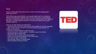 TED
Access riveting talks from some of the world’s most fascinating people --
wherever you are.
TED's official app presents bold, new thought leadership from education
radicals, tech geniuses, medical mavericks, business gurus, music legends
and other remarkable minds. Find thousands of inspiring TED Talks: videos to
feed your curiosity, explore innovative concepts and expand your world --
updated regularly.
Features on iPad, iPhone and iPod touch:
・View the entire TED Talks video library, with subtitles in over 90 languages.
・Play on your device or send to your home entertainment system via
AirPlay or Chromecast.
・Discover in-depth playlists curated by topic.
・Let us build you a custom playlist -- tailored to your time frame.
・Bookmark talks to watch later.
・Download talks to watch when you’re offline.
・Listen to an on-demand playlist of TED Talks audio.
・Sort talks by date or popularity.
・Find by tags, themes, or related talks.
・Share favorites with your friends.
 