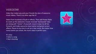 VIDEOSTAR
Video Star makes you and your friends the stars of awesome
music videos. There's no other app like it!
Select from hundreds of built-in effects. Then add Power Packs
to crank up the awesome. Create reversed "backwards" clips,
act along with "clones" of yourself, move in slow-mo & fast
forward, and make awesome stop motion and green screen
effects. Pause at any time to set up a new scene. No matter how
many scenes you shoot, the music stays in perfect sync.
It's easy:
• Select a song
• Start shooting
 