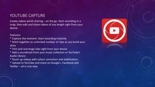 YOUTUBE CAPTURE
Create videos worth sharing – on the go. Start recording in a
snap, then edit and share videos of any length right from your
device.
Features:
* Capture the moment: Start recording instantly
* Stitch together an unlimited number of clips as you build your
story
* Trim and rearrange clips right from your device
* Add a soundtrack from your music collection or YouTube’s
Audio Library
* Touch up videos with colour correction and stabilisation
* Upload to YouTube and share on Google+, Facebook and
Twitter – all in one step
 