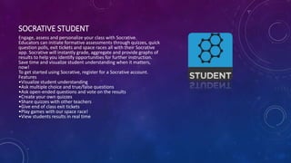 SOCRATIVE STUDENT
Engage, assess and personalize your class with Socrative.
Educators can initiate formative assessments through quizzes, quick
question polls, exit tickets and space races all with their Socrative
app. Socrative will instantly grade, aggregate and provide graphs of
results to help you identify opportunities for further instruction.
Save time and visualize student understanding when it matters,
now!
To get started using Socrative, register for a Socrative account.
Features
•Visualize student understanding
•Ask multiple choice and true/false questions
•Ask open-ended questions and vote on the results
•Create your own quizzes
•Share quizzes with other teachers
•Give end of class exit tickets
•Play games with our space race!
•View students results in real time
 