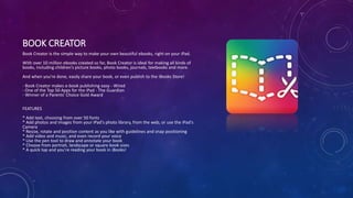 BOOK CREATOR
Book Creator is the simple way to make your own beautiful ebooks, right on your iPad.
With over 10 million ebooks created so far, Book Creator is ideal for making all kinds of
books, including children's picture books, photo books, journals, textbooks and more.
And when you're done, easily share your book, or even publish to the iBooks Store!
- Book Creator makes e-book publishing easy - Wired
- One of the Top 50 Apps for the iPad - The Guardian
- Winner of a Parents' Choice Gold Award
FEATURES
* Add text, choosing from over 50 fonts
* Add photos and images from your iPad's photo library, from the web, or use the iPad's
Camera
* Resize, rotate and position content as you like with guidelines and snap positioning
* Add video and music, and even record your voice
* Use the pen tool to draw and annotate your book
* Choose from portrait, landscape or square book sizes
* A quick tap and you're reading your book in iBooks!
 