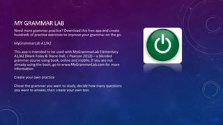 MY GRAMMAR LAB
Need more grammar practice? Download this free app and create
hundreds of practice exercises to improve your grammar on the go.
MyGrammarLab A1/A2
This app is intended to be used with MyGrammarLab Elementary
A1/A2 (Mark Foley & Diane Hall, c Pearson 2012) – a blended
grammar course using book, online and mobile. If you are not
already using the book, go to www.MyGrammarLab.com for more
information.
Create your own practice
Chose the grammar you want to study, decide how many questions
you want to answer, then create your own test.
 
