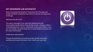 MY GRAMMAR LAB ADVANCED
Need more grammar practice? Download this free app and
create hundreds of practice exercises to improve your grammar
on the go.
MyGrammarLab C1/C2
This app is intended to be used with MyGrammarLab
Intermediate B1/B2 (Mark Foley & Diane Hall, c Pearson 2012) –
a blended grammar course using book, online and mobile. If you
are not already using the book, go to www.MyGrammarLab.com
for more information.
Create your own practice
Choose the grammar you want to study, decide how many
questions you want to answer, then create your own test.
 