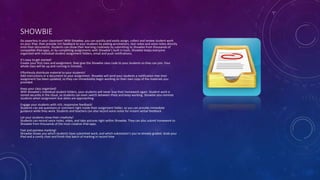 SHOWBIE
Go paperless in your classroom! With Showbie, you can quickly and easily assign, collect and review student work
on your iPad, then provide rich feedback to your students by adding annotations, text notes and voice notes directly
onto their documents. Students can show their learning creatively by submitting to Showbie from thousands of
compatible iPad apps, or by completing assignments with Showbie’s built in tools. Showbie keeps everyone
organized with individual student assignment folders, email and push notifications.
It’s easy to get started!
Create your first class and assignment, then give the Showbie class code to your students so they can join. Your
whole class will be up and running in minutes.
Effortlessly distribute material to your students!
Add instructions or a document to your assignment. Showbie will send your students a notification that their
assignment has been updated, so they can immediately begin working on their own copy of the materials you
provided.
Keep your class organized!
With Showbie’s individual student folders, your students will never lose their homework again. Student work is
stored securely in the cloud, so students can even switch between iPads and keep working. Showbie also reminds
students when assignment due dates are approaching.
Engage your students with rich, responsive feedback!
Students can ask questions or comment right inside their assignment folder, so you can provide immediate
guidance while they work. Students and teachers can also record voice notes for instant verbal feedback.
Let your students show their creativity!
Students can record voice notes, video, and take pictures right within Showbie. They can also submit homework to
Showbie from thousands of the most creative iPad apps.
Fast and painless marking!
Showbie shows you which students have submitted work, and which submission’s you’ve already graded. Grab your
iPad and a comfy chair and finish that batch of marking in record time
 