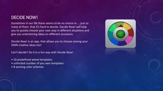 DECIDE NOW!
Sometimes in our life there seems to be no choice or ... just so
many of them, that it's hard to decide. Decide Now! will help
you to quickly choose your next step in different situations and
give you entertaining ideas on different occasions.
Decide Now! is an app, that allows you to choose among your
OWN creative ideas too!
Can't decide? Do it in a fun way with Decide Now!
• 10 predefined wheel templates
• unlimited number of you own templates
• 8 exciting color schemes
 